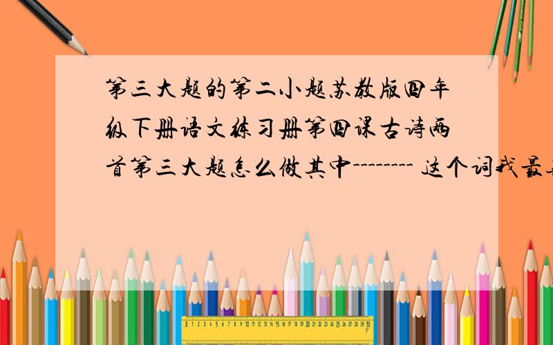 第三大题的第二小题苏教版四年级下册语文练习册第四课古诗两首第三大题怎么做其中-------- 这个词我最喜欢，因为-------------------------------------------------------------------------------------------------