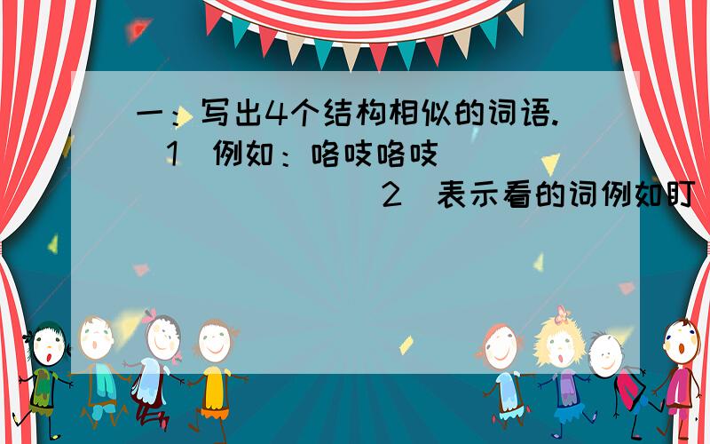 一：写出4个结构相似的词语.（1）例如：咯吱咯吱（ ）（ ）（ ）（ ）（2）表示看的词例如盯（）（）（）（）表示说的（）（）（）（）表示走的（）（）（）（）二：填空（）松松 （