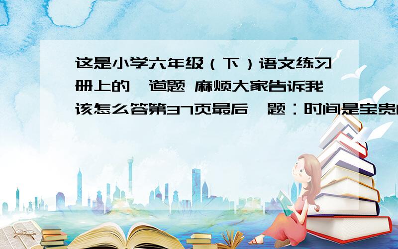 这是小学六年级（下）语文练习册上的一道题 麻烦大家告诉我该怎么答第37页最后一题：时间是宝贵的  我们应该珍惜  与你的同学一起讨论该怎样珍爱生命  如果遇到险情  如果面对病人  如