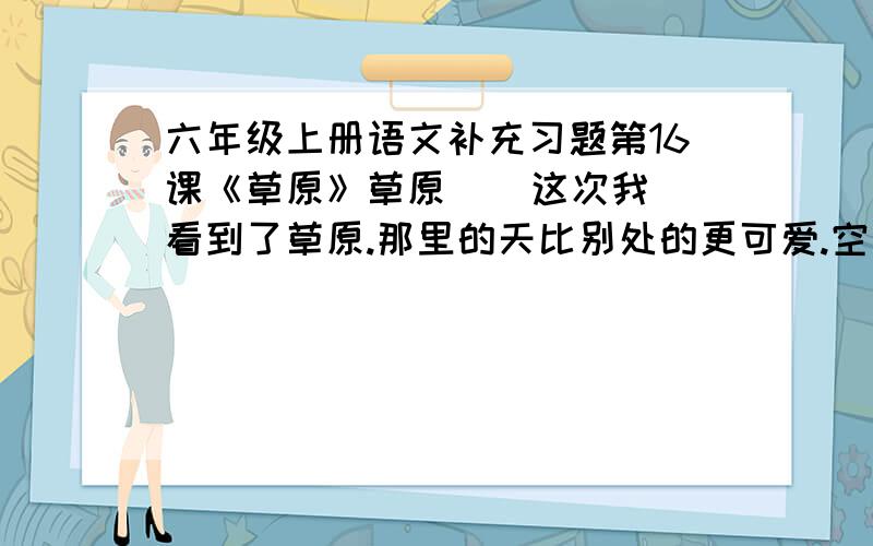 六年级上册语文补充习题第16课《草原》草原    这次我看到了草原.那里的天比别处的更可爱.空气是那么清鲜,天空是那么明朗,使我总想高歌一曲,表示我满心的愉快.在天底下,一碧千里,而并