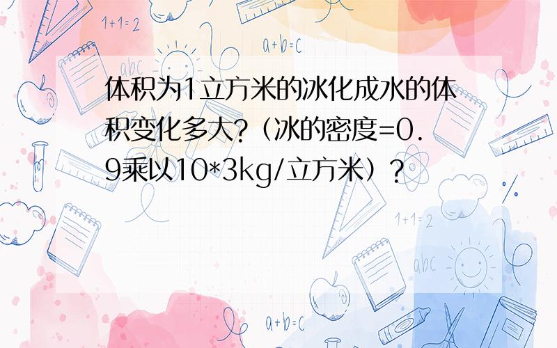 体积为1立方米的冰化成水的体积变化多大?（冰的密度=0.9乘以10*3kg/立方米）?