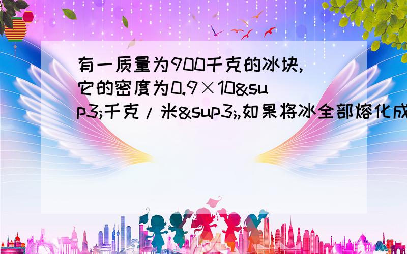 有一质量为900千克的冰块,它的密度为0.9×10³千克/米³,如果将冰全部熔化成水水的质量为多少?水的体积为多少?要说清楚为什么