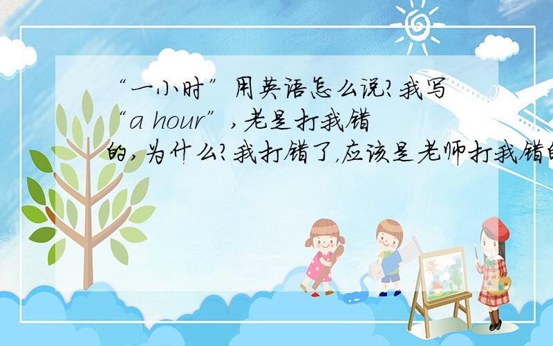 “一小时”用英语怎么说?我写“a hour”,老是打我错的,为什么?我打错了，应该是老师打我错的。要写什么原因，