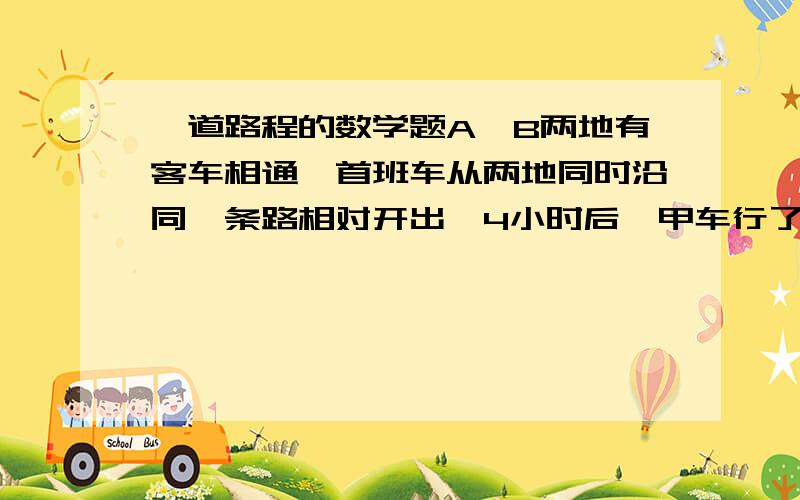 一道路程的数学题A、B两地有客车相通,首班车从两地同时沿同一条路相对开出,4小时后,甲车行了全程的五分之三,乙车行了全程的七分之四,这时两车相距96千米,甲、乙两车每小时各行多少千