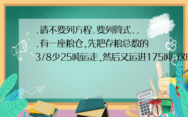 .请不要列方程.要列算式...有一座粮仓,先把存粮总数的3/8少25吨运走,然后又运进175吨,这时比原来增加了12.5%,原来存粮多少吨>