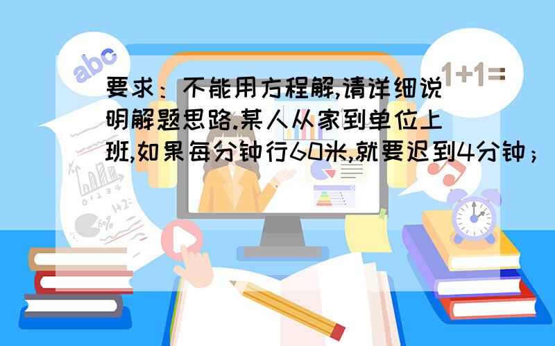 要求：不能用方程解,请详细说明解题思路.某人从家到单位上班,如果每分钟行60米,就要迟到4分钟；如果每分钟行80米,就可准时到达.问他准时到达单位需要走几分钟?要求：不能用方程解,请详