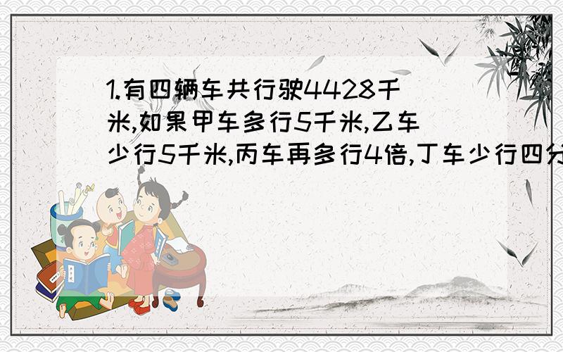 1.有四辆车共行驶4428千米,如果甲车多行5千米,乙车少行5千米,丙车再多行4倍,丁车少行四分之三,则四辆车行驶一样的路程,求四辆车各行多少千米.2.甲乙丙三位点钞员,一分钟共点钞90万元,甲比