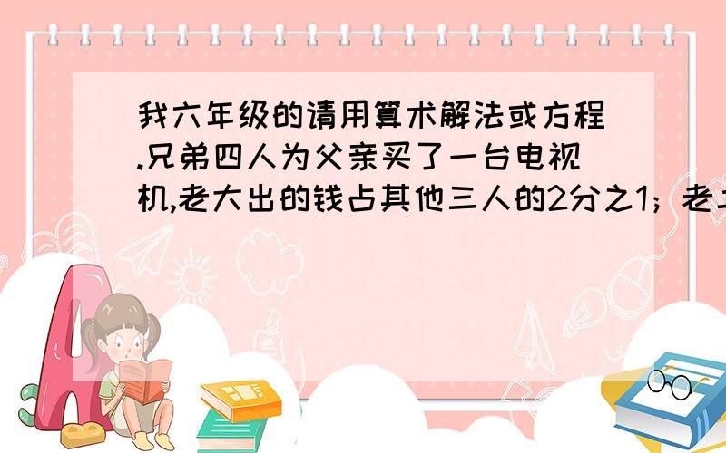 我六年级的请用算术解法或方程.兄弟四人为父亲买了一台电视机,老大出的钱占其他三人的2分之1；老二出的钱占其他三人的3分之1；老三出的钱占其他三人的4分之1；老四出了520元,这台电视