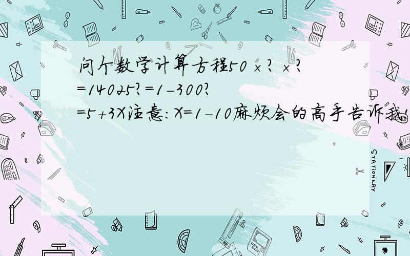 问个数学计算方程50×?×?=14025?=1-300?=5+3X注意：X=1-10麻烦会的高手告诉我!先谢谢了..额..看不明白么？50×？×(5+3X）%=14025？=1 TO 300（只能整数）X=1 TO 10（只能整数）就是一计算题。。