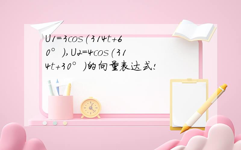 U1=3cos(314t+60°),U2=4cos(314t+30°)的向量表达式!