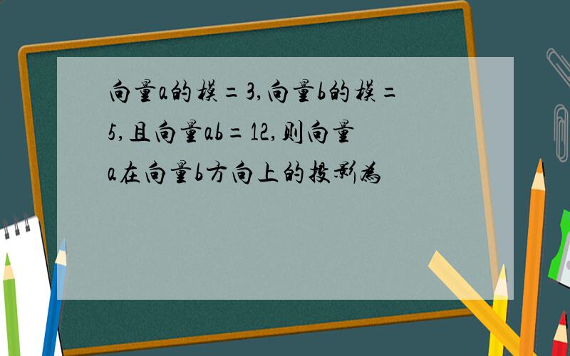 向量a的模=3,向量b的模=5,且向量ab=12,则向量a在向量b方向上的投影为