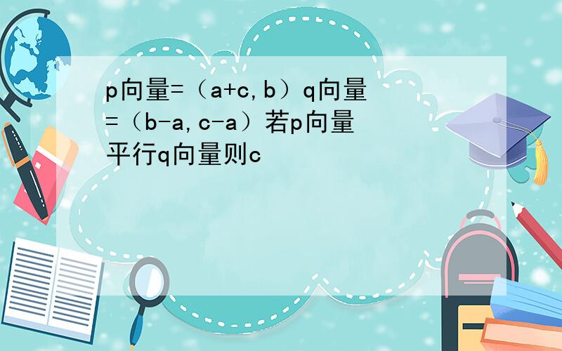 p向量=（a+c,b）q向量=（b-a,c-a）若p向量平行q向量则c