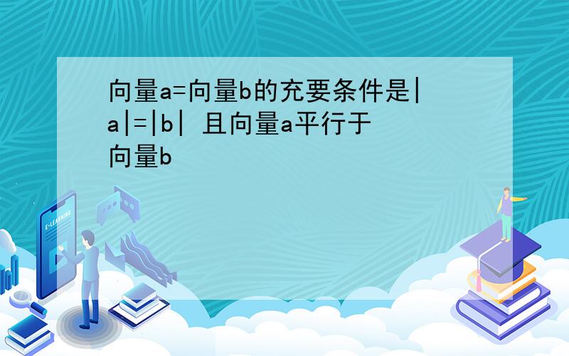 向量a=向量b的充要条件是|a|=|b| 且向量a平行于向量b