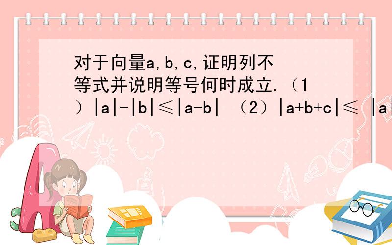 对于向量a,b,c,证明列不等式并说明等号何时成立.（1）|a|-|b|≤|a-b| （2）|a+b+c|≤ |a|+|b|+|c|