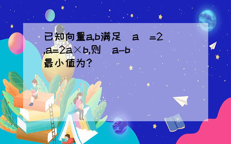 已知向量a,b满足|a|=2,a=2a×b,则|a-b|最小值为?