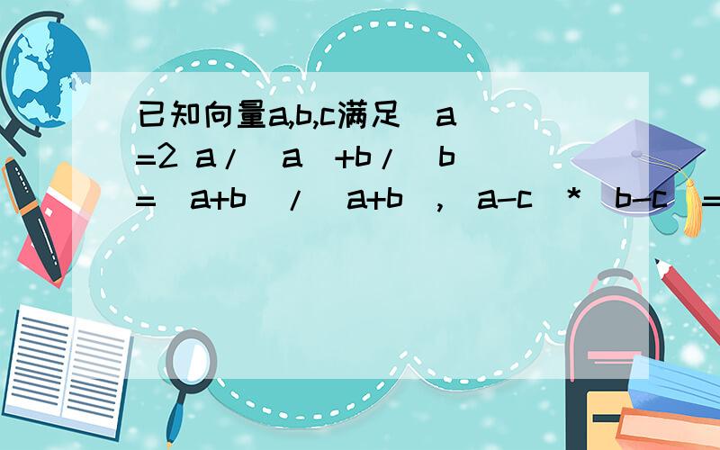 已知向量a,b,c满足|a|=2 a/|a|+b/|b|=(a+b)/|a+b|,(a-c)*(b-c)=0,则|c|的最大值是