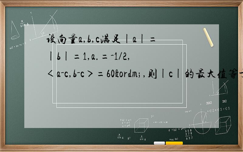 设向量a,b,c满足|a|=|b|=1,a.=-1／2,＜a-c,b-c＞=60º,则|c|的最大值等于