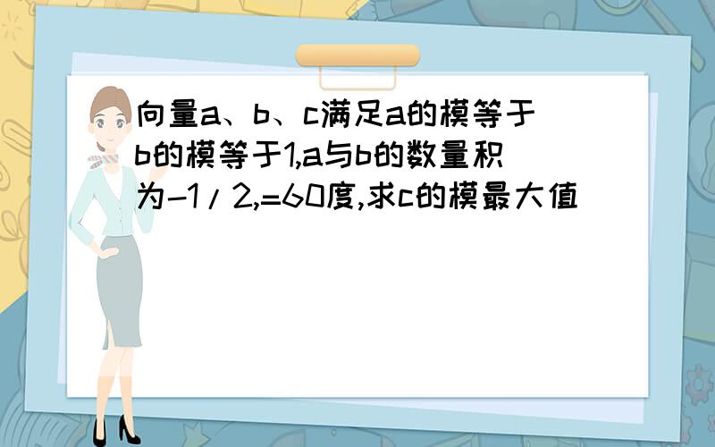 向量a、b、c满足a的模等于b的模等于1,a与b的数量积为-1/2,=60度,求c的模最大值