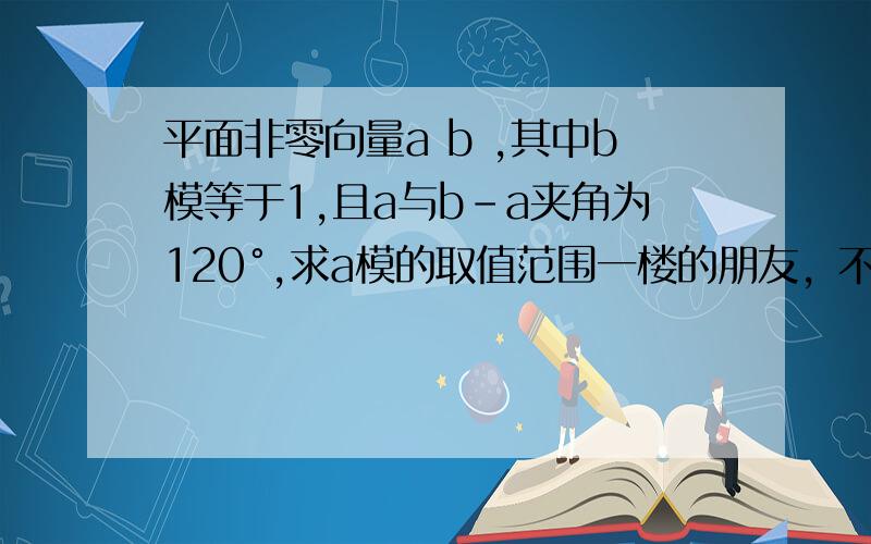 平面非零向量a b ,其中b模等于1,且a与b-a夹角为120°,求a模的取值范围一楼的朋友，不好意思啊，我曾经用正弦定理，借助sina的范围是-1,1之间，及模非负，得出和你一样的结果，