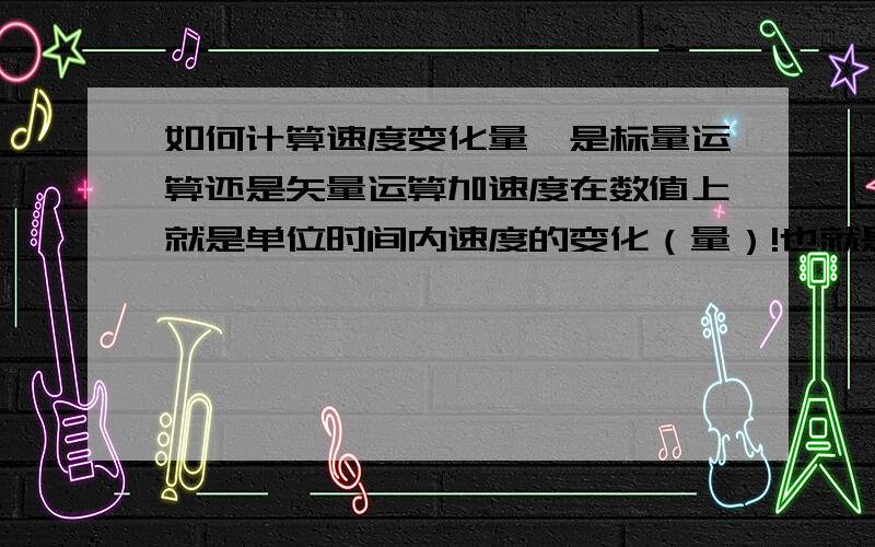 如何计算速度变化量,是标量运算还是矢量运算加速度在数值上就是单位时间内速度的变化（量）!也就是速度变化量到底是标量还是矢量!人教版的高一物理书写的应该是矢量!但是物理试卷上