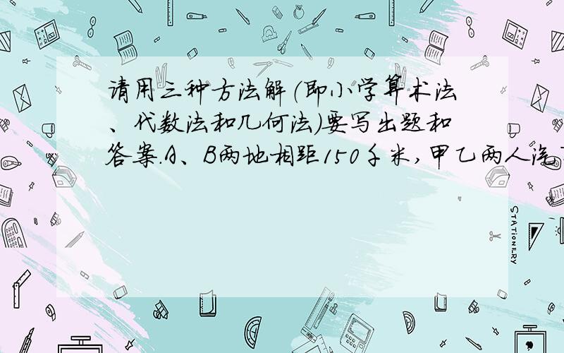 请用三种方法解（即小学算术法、代数法和几何法)要写出题和答案.A、B两地相距150千米,甲乙两人汽车同时分别从A、B两地相向而行假设他们都保持匀速行驶,则它们各自到A的的距离S都是骑车