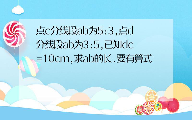 点c分线段ab为5:3,点d分线段ab为3:5,已知dc=10cm,求ab的长.要有算式