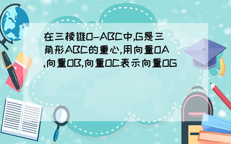 在三棱锥O-ABC中,G是三角形ABC的重心,用向量OA,向量OB,向量OC表示向量OG