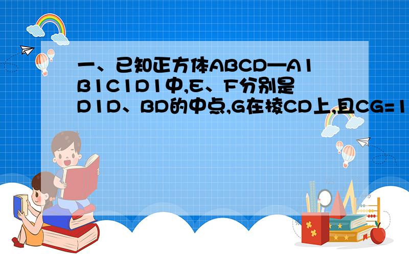 一、已知正方体ABCD—A1B1C1D1中,E、F分别是D1D、BD的中点,G在棱CD上,且CG=1/3GD,H为C1G中点1、求证：EF⊥B1C；2、求EF与C1G所成角的余弦值；3、求FH的长二、棱长为a的正方体ABCD-A1B1C1D1中,在棱DD1上是