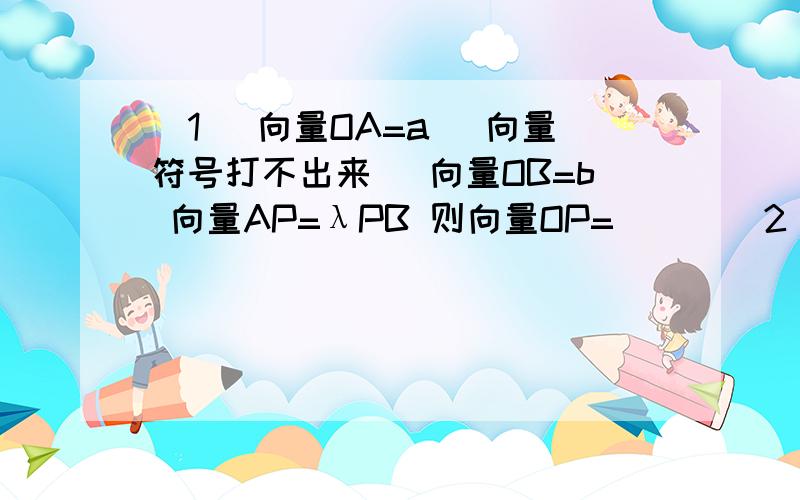 （1） 向量OA=a (向量符号打不出来） 向量OB=b 向量AP=λPB 则向量OP= ( )(2)设P为三角形ABC内一点 且向量AP=2/5向量AB+1/5向量AC 则三角形ABP与三角形ABC面积之比为 （ ）（3）在三角形ABC中已知A(4 1) B