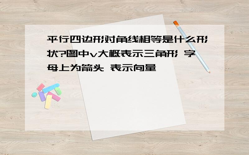 平行四边形对角线相等是什么形状?图中v大概表示三角形 字母上为箭头 表示向量