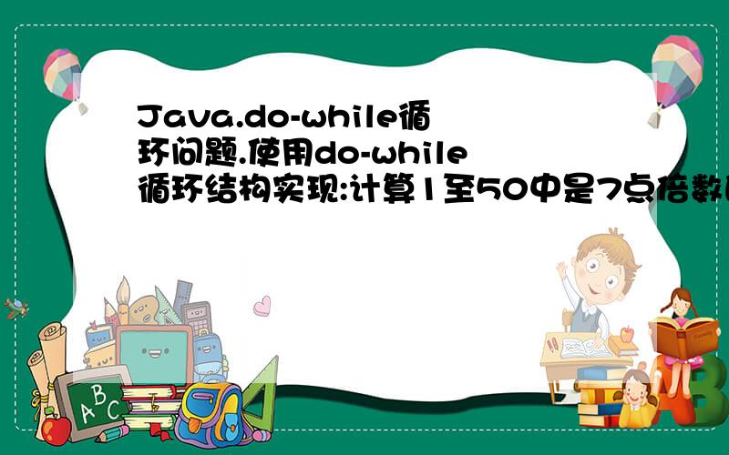 Java.do-while循环问题.使用do-while循环结构实现:计算1至50中是7点倍数的数值之和并输出.使用%运算符判断7的倍数.