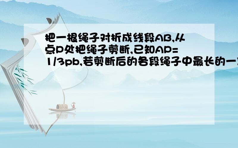 把一根绳子对折成线段AB,从点P处把绳子剪断,已知AP=1/3pb,若剪断后的各段绳子中最长的一段为30cm,求绳