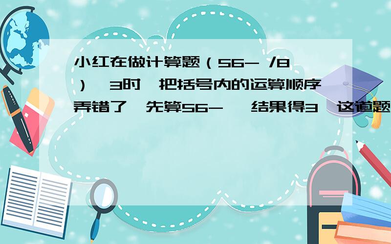 小红在做计算题（56- /8）*3时,把括号内的运算顺序弄错了,先算56- ,结果得3,这道题的正确结果是多少