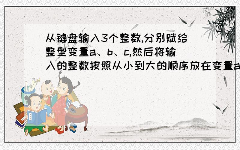 从键盘输入3个整数,分别赋给整型变量a、b、c,然后将输入的整数按照从小到大的顺序放在变量a、b、c中,并输并输出3个变量的值