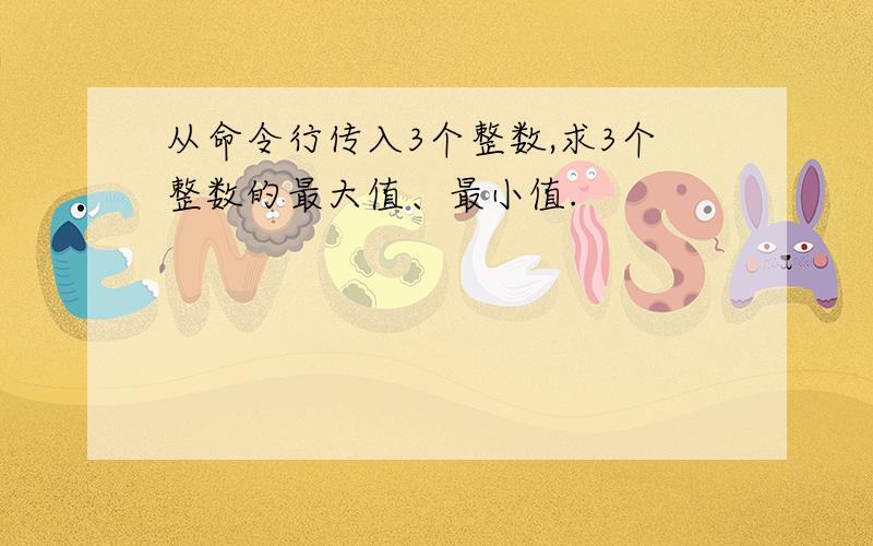 从命令行传入3个整数,求3个整数的最大值、最小值.