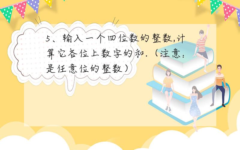 5、输入一个四位数的整数,计算它各位上数字的和.（注意：是任意位的整数）