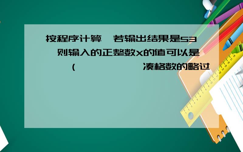 按程序计算,若输出结果是53,则输入的正整数X的值可以是——（           凑格数的略过              ）是 输入X→乘3→加上2→结果大于50→输出结果               ↑                                    ↓否