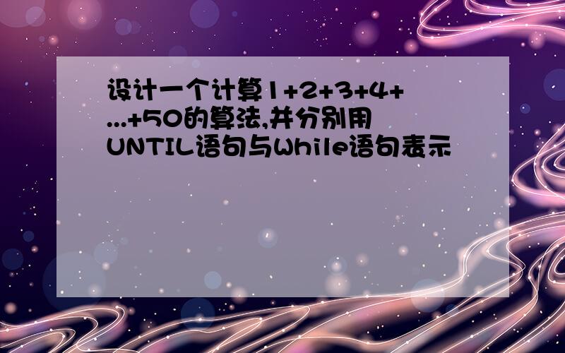 设计一个计算1+2+3+4+...+50的算法,并分别用UNTIL语句与While语句表示