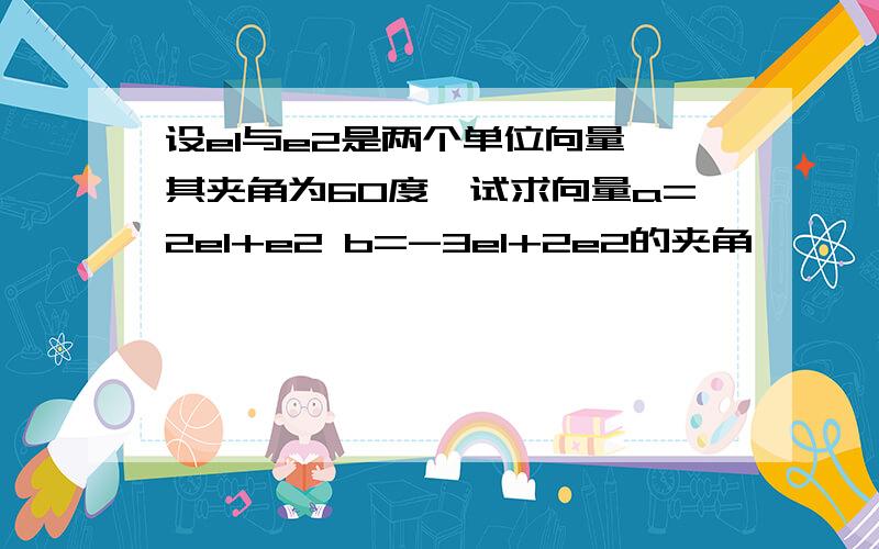 设e1与e2是两个单位向量,其夹角为60度,试求向量a=2e1+e2 b=-3e1+2e2的夹角