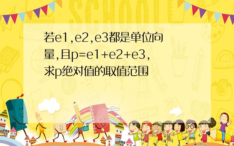 若e1,e2,e3都是单位向量,且p=e1+e2+e3,求p绝对值的取值范围