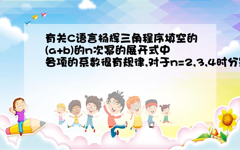 有关C语言杨辉三角程序填空的(a+b)的n次幂的展开式中各项的系数很有规律,对于n=2,3,4时分别是：1 2 1,1 3 3 1,1 4 6 4 1.这些系数构成了著名的杨辉三角形：11 11 2 11 3 3 11 4 6 4 11 5 10 10 5 1下列的程