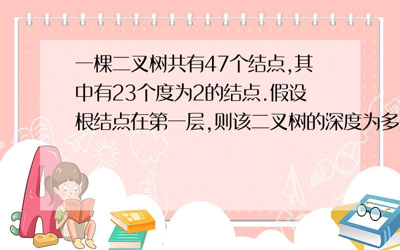 一棵二叉树共有47个结点,其中有23个度为2的结点.假设根结点在第一层,则该二叉树的深度为多少?