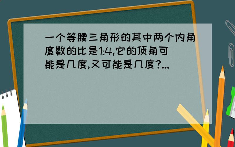 一个等腰三角形的其中两个内角度数的比是1:4,它的顶角可能是几度,又可能是几度?...