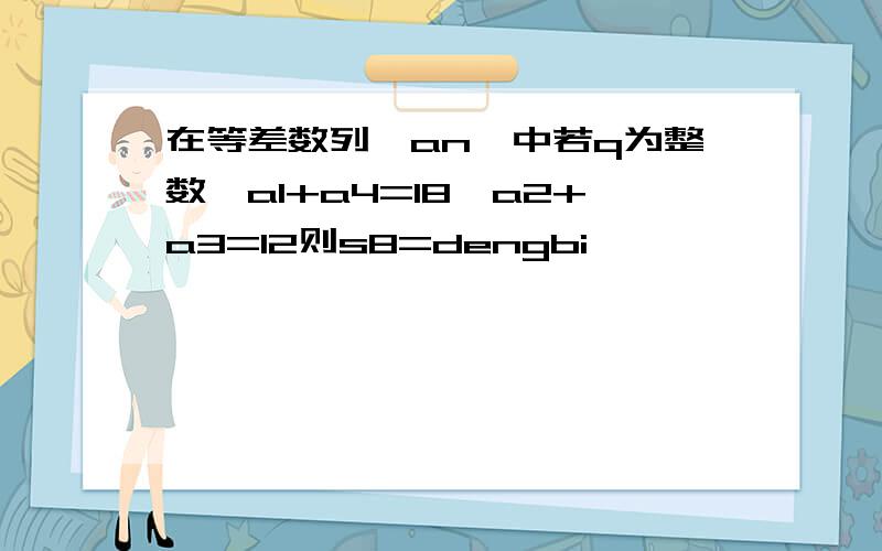 在等差数列｛an｝中若q为整数,a1+a4=18,a2+a3=12则s8=dengbi