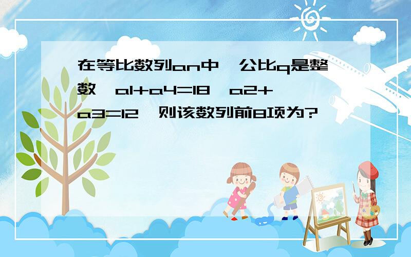 在等比数列an中,公比q是整数,a1+a4=18,a2+a3=12,则该数列前8项为?