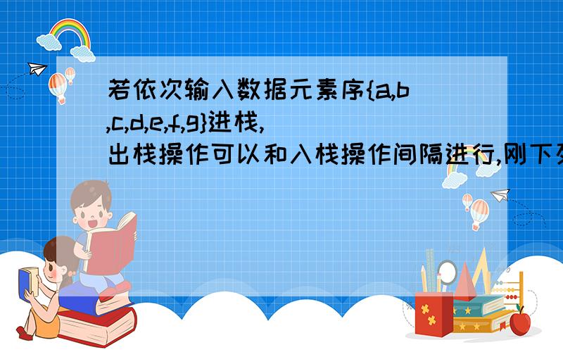 若依次输入数据元素序{a,b,c,d,e,f,g}进栈,出栈操作可以和入栈操作间隔进行,刚下列哪个无素序列可以由出栈序列得到?()A.{d,e,c,f,b,g,a} B.{f,e,g,d,a,c,b} C.{e,f,d,g,b,c,a} D.{c,d,b,e,g,a,f}一个栈的入栈序列