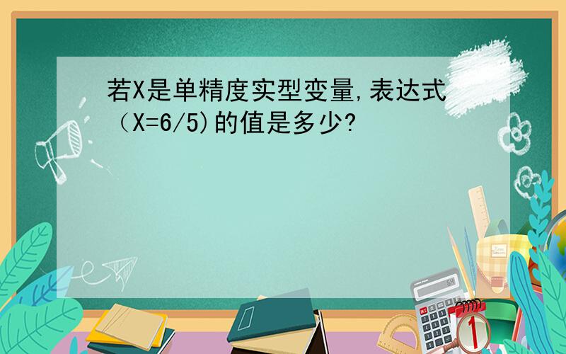 若X是单精度实型变量,表达式（X=6/5)的值是多少?