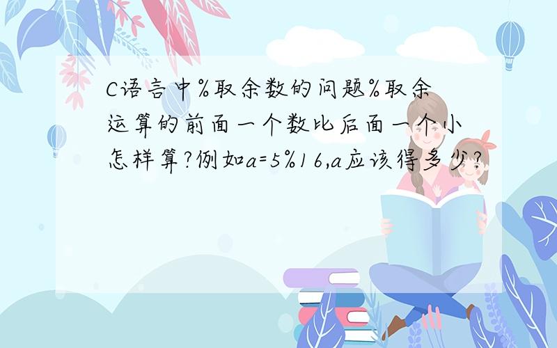 C语言中%取余数的问题%取余运算的前面一个数比后面一个小怎样算?例如a=5%16,a应该得多少?