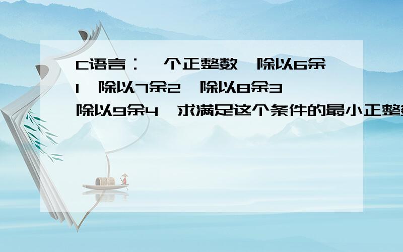 C语言：一个正整数,除以6余1,除以7余2,除以8余3,除以9余4,求满足这个条件的最小正整数等于几?#include main(){int x;for(x=1;;x++);{if(x%6==1&&x%7==2&&x%8==3&&x%9==4) {printf(