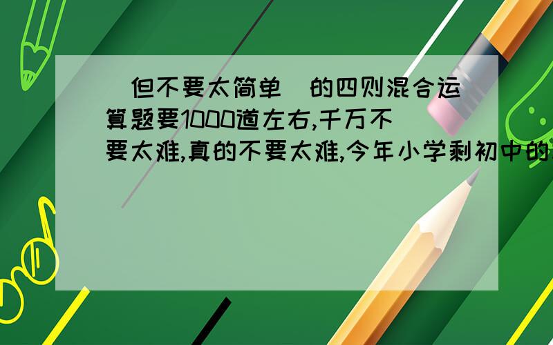 (但不要太简单）的四则混合运算题要1000道左右,千万不要太难,真的不要太难,今年小学剩初中的左右好多好多的,可累呢,体谅体谅,给点简单的题,不要除法的!